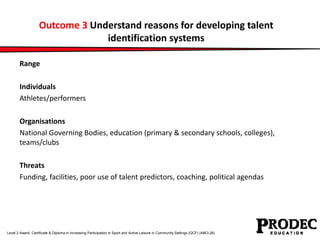 Outcome 3 Understand reasons for developing talent 
identification systems 
Range 
Individuals 
Athletes/performers 
Organisations 
National Governing Bodies, education (primary & secondary schools, colleges), 
teams/clubs 
Threats 
Funding, facilities, poor use of talent predictors, coaching, political agendas 
Level 2 Award, Certificate & Diploma in Increasing Participation in Sport and Active Leisure in Community Settings (QCF) (4863-26) 
 