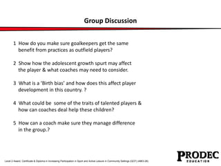 Group Discussion 
1 How do you make sure goalkeepers get the same 
benefit from practices as outfield players? 
2 Show how the adolescent growth spurt may affect 
the player & what coaches may need to consider. 
3 What is a ‘Birth bias’ and how does this affect player 
development in this country. ? 
4 What could be some of the traits of talented players & 
how can coaches deal help these children? 
5 How can a coach make sure they manage difference 
in the group.? 
Level 2 Award, Certificate & Diploma in Increasing Participation in Sport and Active Leisure in Community Settings (QCF) (4863-26) 
 