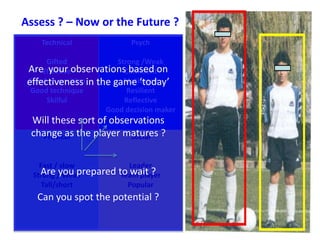 Assess ? – Now or the Future ? 
Technical 
Gifted 
Effective 
Are your observations based on 
effectiveness in the game ‘today’ 
Good at position 
Good technique 
Skilful 
Psych 
Strong /Weak 
Confident 
Motivated 
Resilient 
Reflective 
Good decision maker 
Will these sort of observations 
change as the player matures ? 
Physical 
Fast / slow 
Strong / Weak 
Tall/short 
Social 
Leader 
Are you prepared to wait ? 
Team player 
Popular 
Can you spot the potential ? 
 