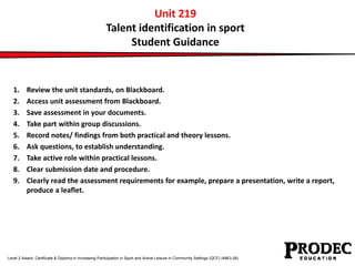 Unit 219 
Talent identification in sport 
Student Guidance 
1. Review the unit standards, on Blackboard. 
2. Access unit assessment from Blackboard. 
3. Save assessment in your documents. 
4. Take part within group discussions. 
5. Record notes/ findings from both practical and theory lessons. 
6. Ask questions, to establish understanding. 
7. Take active role within practical lessons. 
8. Clear submission date and procedure. 
9. Clearly read the assessment requirements for example, prepare a presentation, write a report, 
produce a leaflet. 
Level 2 Award, Certificate & Diploma in Increasing Participation in Sport and Active Leisure in Community Settings (QCF) (4863-26) 
 