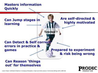 Are self-directed & 
highly motivated 
Masters information 
Quickly 
Can Jump stages in 
learning 
Talented ? 
Can Detect & Self correct 
errors in practice & 
games Prepared to experiment 
Can Reason ‘things 
out’ for themselves 
& risk being wrong 
Level 2 Award, Certificate & Diploma in Increasing Participation in Sport and Active Leisure in Community Settings (QCF) (4863-26) 
 