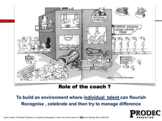 José V. Portolés Montañés 
Role of the coach ? 
To build an environment where individual talent can flourish 
Recognise , celebrate and then try to manage difference 
26 
Level 2 Award, Certificate & Diploma in Increasing Participation in Sport and Active Leisure in Community Settings (QCF) (4863-26) 
 