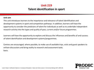Unit 219 
Talent identification in sport 
Unit aim 
This unit introduces learners to the importance and relevance of talent identification and 
development systems in sport and competition pathways. In addition, learners will have the 
opportunity to consider the predictors of talent for individuals as well as to undertake independent 
research activity into the types and quality of past, current and/or future programmes. 
Learners will have the opportunity to explore and discuss the influences and benefits of and success 
of talent identification and development systems/programmes. 
Centres are encouraged, where possible, to make use of available trips, visits and guest speakers to 
enliven discussions and bring reality to research and assessment tasks. 
basis. 
Level 2 Award, Certificate & Diploma in Increasing Participation in Sport and Active Leisure in Community Settings (QCF) (4863-26) 
 