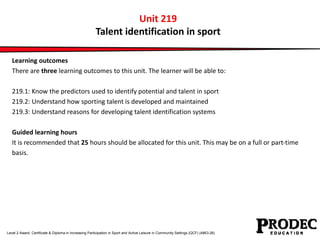 Unit 219 
Talent identification in sport 
Learning outcomes 
There are three learning outcomes to this unit. The learner will be able to: 
219.1: Know the predictors used to identify potential and talent in sport 
219.2: Understand how sporting talent is developed and maintained 
219.3: Understand reasons for developing talent identification systems 
Guided learning hours 
It is recommended that 25 hours should be allocated for this unit. This may be on a full or part-time 
basis. 
Level 2 Award, Certificate & Diploma in Increasing Participation in Sport and Active Leisure in Community Settings (QCF) (4863-26) 
 