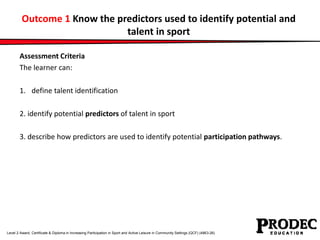 Outcome 1 Know the predictors used to identify potential and 
talent in sport 
Assessment Criteria 
The learner can: 
1. define talent identification 
2. identify potential predictors of talent in sport 
3. describe how predictors are used to identify potential participation pathways. 
Level 2 Award, Certificate & Diploma in Increasing Participation in Sport and Active Leisure in Community Settings (QCF) (4863-26) 
 