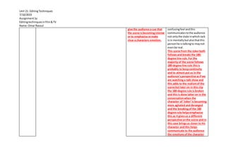 Unit 21: EditingTechniques
7/10/2019
Assignment1a
Editingtechniquesinfilm&TV
Name:Omar Rasoul
give the audience a cue that
the scene isbecomingintense
or to emphasise ormake
clear a characters emotion.
confusingfeel andthis
communicatestothe audience
not onlythe state inwhichJack
isin mentallybutalsothatthis
personhe istalkingto maynot
evenbe real.
This scene from the Jokerboth
followsand breaks the 180-
degree line rule.For the
majority of the scene follows
180-degree line rule thisis
probably to keepcontinuity
and to almost put us in the
audience’sperspective asifwe
are watching a talk show and
this adds to the realismof the
scene but later on in this clip
the 180-degree rule is broken
and this is done latter on in the
conversationwhen the
character of ‘Joker’is becoming
more agitated and deranged
and the breakingof the 180
degree rule helpsemphasise
this as it givesus a different
perspective onthe scene and in
this case bringsus closer to his
character and this helps
communicate to the audience
the emotionsofthe character
 