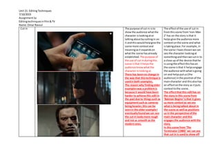 Unit 21: EditingTechniques
7/10/2019
Assignment1a
Editingtechniquesinfilm&TV
Name:Omar Rasoul
Cut in The purpose of cut in isto
showthe audience whatthe
character islookingator
talkingaboutbycuttingin on
it andthiswouldhelpgive the
scene more contextand
meaningasit expandson
whatthe scene hasalready
established.The purpose of
the use of cut induringthis
scene isthat ithelpsthe
audience knowwhatthe
character islookingat.
There has beenno change in
the way that thistechnique is
usedin both examples.
The reason why findingolder
exampleswas a problemis
because it would have been
harder to achieve this editin
the past due to thingssuch as
equipmentsuchas cameras
beingheavier,this can be
seenin the older example I
eventuallyfoundwe can see
the cut in looksmore rough
and not as smooth as the
modernones.
The effectof the use of cut in
fromthisscene from‘Iron-Man
2’ has on the story isthat it
helpsgive the audience more
contextonthe scene and what
istakingplace.For example, in
the scene I have chosenwe can
see the character lookingat
somethingandthenwe cutin to
a close up of the device thathe
isusingthe effectthishason
the scene isthat it helpsengage
the audience withwhatisgoing
on and helpsputus(the
audience) inthe positionof the
maincharacter and thisalsohas
an effectonthe story as itputs
contexttothe scene.
The effectthat this edithas on
the story in this scene from
‘Batman Begins’ isthat it gives
us more contextas we see
what is beingtalked about in
the scene as well as positions
us in the perspective ofthe
main character and this
engagesthe audience withthe
story.
In this scene from ‘The
Terminator (1984)’ we can see
that cut in is usedto show off
 