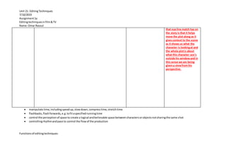 Unit 21: EditingTechniques
7/10/2019
Assignment1a
Editingtechniquesinfilm&TV
Name:Omar Rasoul
 manipulate time,includingspeedup,slowdown,compresstime,stretchtime
 flashbacks,flashforwards,e.g.tofitaspecifiedrunningtime
 control the perceptionof space to create a logical andbelievable space betweencharactersorobjectsnotsharingthe same shot
 controllingrhythmandpace to control the flowof the production
Functionsof editingtechniques:
that eye line match has on
the story is that it helps
move the plot along as it
givescontext to the scene
as it shows us what the
character is lookingat and
the whole plotis about
what this character see’s
outside his windowand in
this sense we are being
givena viewfrom his
perspective.
 