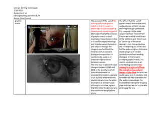 Unit 21: EditingTechniques
7/10/2019
Assignment1a
Editingtechniquesinfilm&TV
Name:Omar Rasoul
graphic
match
The purpose of the use of the
editingtechnique graphic
match isthat it isusedto
match twovisualstocreate a
meaningora visual metaphor.
More specificallythe purpose
of graphicmatch inboth
examplesIhave chosenisthat
it isusedto create meanings
and linksbetweencharacters
and objectsthroughthe
imageryusedwithoutthe
hindrance of unneeded
dialogue orexposition. It
couldalsobe usedasan
entertainingtransition
betweenscenes.
The onlyway inwhichthishas
changedbetween1960 and
2008 isthe qualityin which
the editsare made for
example the modernexample
iscut quicklyandtransitions
seamlesslywhereasthe older
example isata slowerpace
althoughitcouldbe argued
that thishelpsthe tensionand
the emotional weightof the
scene.
The effectthatthe use of
graphicmatch has on the story
and audience isthatitcreates
meaningthroughsymbolism.
For example, inthe older
sequence Ihave chosenfrom
Psychowe see the blooddrain
inthe bathsinkand thenitcuts
to a close up of the dead
woman’seye,thissymbolises
the life drainingoutof herand
for the audience givesthe scene
more weightasit creates
symbolismwithoutneeding
dialogue.Inthe modern
example graphicmatch,itis
mainlyusednotonlyasan
entertainingtransition for
comedyor a light relieffrom
the overall serioussubject
matter of the show butalso,we
couldargue that it createsa link
betweenthe twocharactersfor
the audience aswe see the
husbandreviewingthe dripping
pipe andthenwe cut to the wife
pickingupthe tea.
 