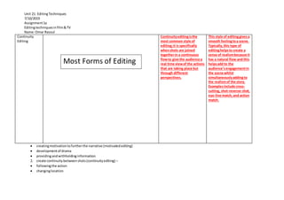 Unit 21: EditingTechniques
7/10/2019
Assignment1a
Editingtechniquesinfilm&TV
Name:Omar Rasoul
 creatingmotivationtofurtherthe narrative (motivatedediting)
 developmentof drama
 providingandwithholdinginformation
2. create continuitybetweenshots(continuityediting) –
 followingthe action
 changinglocation
Continuity
Editing
Continuityeditingisthe
most common style of
editing;it is specifically
whenshots are joined
togetherin a continuous
flowto give the audience a
real time viewof the actions
that are taking place but
through different
perspectives.
This style of editinggivesa
smooth feelingtoa scene.
Typically,this type of
editinghelpsto create a
sense of realismbecause it
has a natural flow and this
helpsadd to the
audience’sengagementin
the scene whilst
simultaneouslyaddingto
the realismof the story.
Examplesinclude cross-
cutting, shot-reverse-shot,
eye-line match,and action
match.
Most Forms of Editing
 