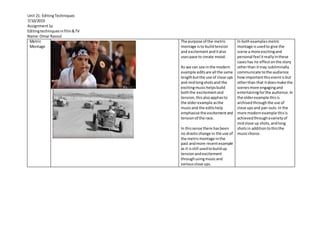 Unit 21: EditingTechniques
7/10/2019
Assignment1a
Editingtechniquesinfilm&TV
Name:Omar Rasoul
Metric
Montage
The purpose of the metric
montage isto buildtension
and excitementanditalso
usespace to create mood.
As we can see inthe modern
example editsare all the same
lengthbutthe use of close ups
and midlongshotsand the
excitingmusichelpsbuild
boththe excitementand
tension,thisalsoappliesto
the olderexample asthe
musicand the editshelp
emphasise the excitement and
tensionof the race.
In thissense there hasbeen
no drasticchange in the use of
the metricmontage inthe
past andmore recentexample
as it isstill usedtobuildup
tensionandexcitement
throughusingmusicand
variousclose ups.
In bothexamplesmetric
montage isusedto give the
scene a more excitingand
personal feel itreallyinthese
caseshas no effecton the story
otherthan itmay subliminally
communicate tothe audience
howimportantthiseventis but
otherthan that itdoesmake the
scenesmore engagingand
entertainingforthe audience.In
the olderexample thisis
archivedthroughthe use of
close upsand pan outs.In the
more modernexample thisis
achievedthroughavarietyof
midclose up shots,andlong
shotsin additiontothisthe
musicchoice.
 