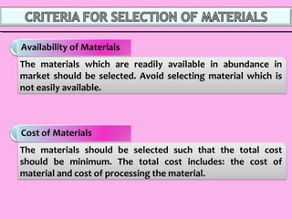 The materials should be selected such that the total cost
should be minimum. The total cost includes: the cost of
material and cost of processing the material.
The materials which are readily available in abundance in
market should be selected. Avoid selecting material which is
not easily available.
 