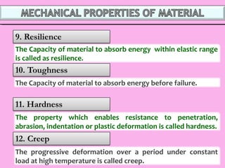 The progressive deformation over a period under constant
load at high temperature is called creep.
The property which enables resistance to penetration,
abrasion, indentation or plastic deformation is called hardness.
The Capacity of material to absorb energy before failure.
The Capacity of material to absorb energy within elastic range
is called as resilience.
 