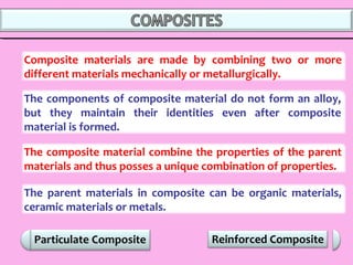 Composite materials are made by combining two or more
different materials mechanically or metallurgically.
Reinforced Composite
The components of composite material do not form an alloy,
but they maintain their identities even after composite
material is formed.
The composite material combine the properties of the parent
materials and thus posses a unique combination of properties.
The parent materials in composite can be organic materials,
ceramic materials or metals.
 