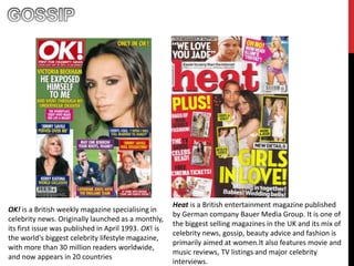 OK! is a British weekly magazine specialising in
celebrity news. Originally launched as a monthly,
its first issue was published in April 1993. OK! is
the world's biggest celebrity lifestyle magazine,
with more than 30 million readers worldwide,
and now appears in 20 countries
Heat is a British entertainment magazine published
by German company Bauer Media Group. It is one of
the biggest selling magazines in the UK and its mix of
celebrity news, gossip, beauty advice and fashion is
primarily aimed at women.It also features movie and
music reviews, TV listings and major celebrity
interviews.
 