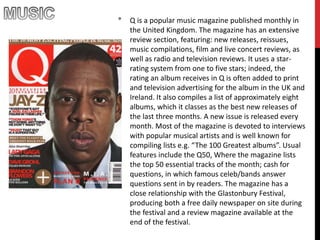 * Q is a popular music magazine published monthly in
the United Kingdom. The magazine has an extensive
review section, featuring: new releases, reissues,
music compilations, film and live concert reviews, as
well as radio and television reviews. It uses a star-
rating system from one to five stars; indeed, the
rating an album receives in Q is often added to print
and television advertising for the album in the UK and
Ireland. It also compiles a list of approximately eight
albums, which it classes as the best new releases of
the last three months. A new issue is released every
month. Most of the magazine is devoted to interviews
with popular musical artists and is well known for
compiling lists e.g. “The 100 Greatest albums”. Usual
features include the Q50, Where the magazine lists
the top 50 essential tracks of the month; cash for
questions, in which famous celeb/bands answer
questions sent in by readers. The magazine has a
close relationship with the Glastonbury Festival,
producing both a free daily newspaper on site during
the festival and a review magazine available at the
end of the festival.
 