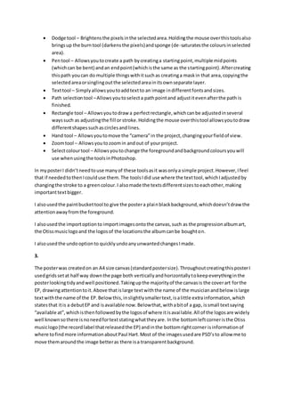  Dodge tool – Brightens the pixels in the selected area. Holding the mouse over this tools also 
brings up the burn tool (darkens the pixels) and sponge (de-saturates the colours in selected 
area). 
 Pen tool – Allows you to create a path by creating a starting point, multiple mid points 
(which can be bent) and an end point (which is the same as the starting point). After creating 
this path you can do multiple things with it such as creating a mask in that area, copying the 
selected area or singling out the selected area in its own separate layer. 
 Text tool – Simply allows you to add text to an image in different fonts and sizes. 
 Path selection tool – Allows you to select a path point and adjust it even after the path is 
finished. 
 Rectangle tool – Allows you to draw a perfect rectangle, which can be adjusted in several 
ways such as adjusting the fill or stroke. Holding the mouse over this tool allows you to draw 
different shapes such as circles and lines. 
 Hand tool – Allows you to move the “camera” in the project, changing your field of view. 
 Zoom tool – Allows you to zoom in and out of your project. 
 Select colour tool – Allows you to change the foreground and background colours you will 
use when using the tools in Photoshop. 
In my poster I didn’t need to use many of these tools as it was only a simple project. However, I feel 
that if needed to then I could use them. The tools I did use where the text tool, which I adjusted by 
changing the stroke to a green colour. I also made the texts different sizes to each other, making 
important text bigger. 
I also used the paint bucket tool to give the poster a plai n black background, which doesn’t draw the 
attention away from the foreground. 
I also used the import option to import images onto the canvas, such as the progression album art, 
the Otiss music logo and the logos of the locations the album can be bought on. 
I also used the undo option to quickly undo any unwanted changes I made. 
3. 
The poster was created on an A4 size canvas (standard poster size). Throughout creating this poster I 
used grids set at half way down the page both vertically and horizontally to keep everything in the 
poster looking tidy and well positioned. Taking up the majority of the canvas is the cover art for the 
EP, drawing attention to it. Above that is large text with the name of the musician and below is large 
text with the name of the EP. Below this, in slightly smaller text, is a little extra information, which 
states that it is a debut EP and is available now. Below that, with a bit of a gap, is small text saying 
“available at”, which is then followed by the logos of where it is avai lable. All of the logos are widely 
well known so there is no need for text stating what they are. In the bottom left corner is the Otiss 
music logo (the record label that released the EP) and in the bottom right corner is information of 
where to find more information about Paul Hart. Most of the images used are PSD’s to allow me to 
move them around the image better as there is a transparent background. 
 