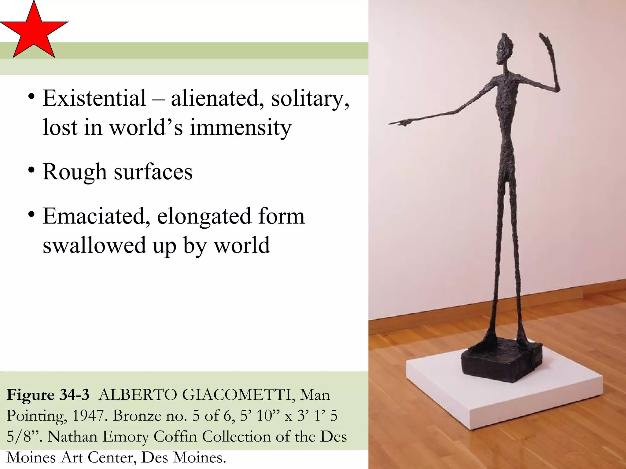 • Existential – alienated, solitary,
     lost in world’s immensity
   • Rough surfaces
   • Emaciated, elongated form
     swallowed up by world




Figure 34-3 ALBERTO GIACOMETTI, Man
Pointing, 1947. Bronze no. 5 of 6, 5’ 10” x 3’ 1’ 5
5/8”. Nathan Emory Coffin Collection of the Des
Moines Art Center, Des Moines.                        10
 