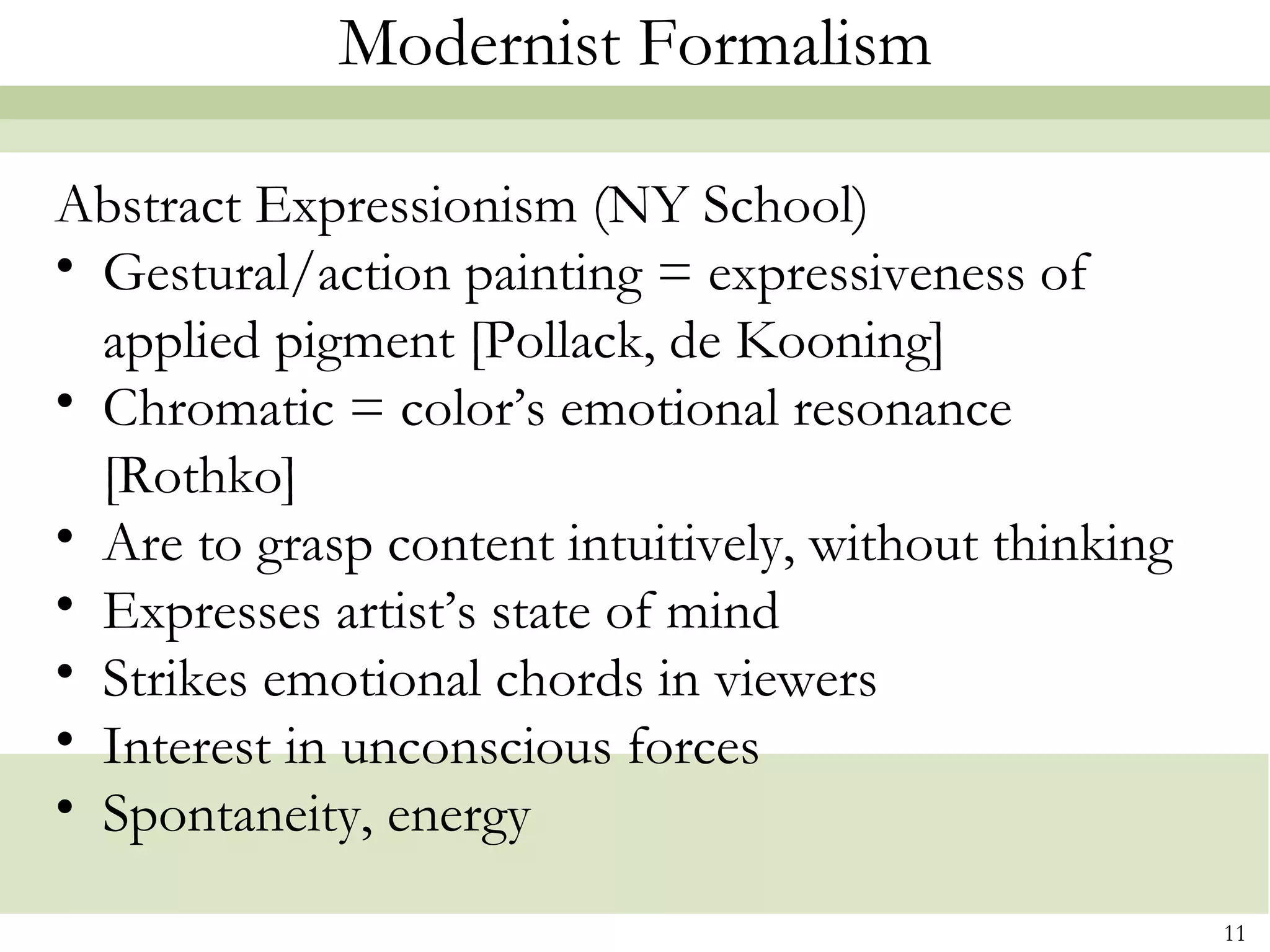 Modernist Formalism

Abstract Expressionism (NY School)
• Gestural/action painting = expressiveness of
  applied pigment [Pollack, de Kooning]
• Chromatic = color’s emotional resonance
  [Rothko]
• Are to grasp content intuitively, without thinking
• Expresses artist’s state of mind
• Strikes emotional chords in viewers
• Interest in unconscious forces
• Spontaneity, energy

                                                       11
 
