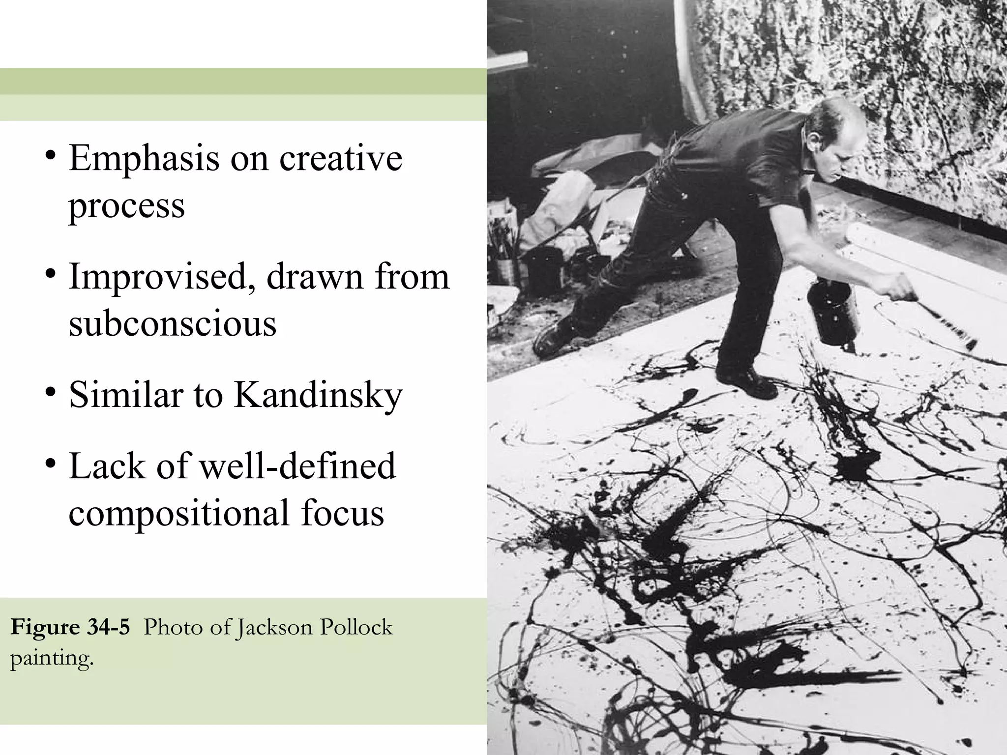 • Emphasis on creative
     process
   • Improvised, drawn from
     subconscious
   • Similar to Kandinsky
   • Lack of well-defined
     compositional focus

Figure 34-5 Photo of Jackson Pollock
painting.


                                       14
 