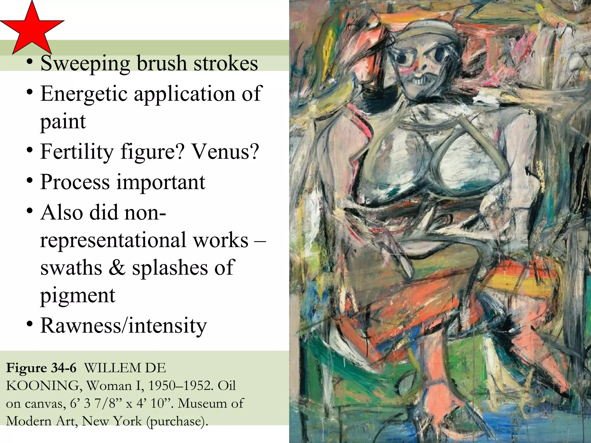 • Sweeping brush strokes
   • Energetic application of
     paint
   • Fertility figure? Venus?
   • Process important
   • Also did non-
     representational works –
     swaths & splashes of
     pigment
   • Rawness/intensity
Figure 34-6 WILLEM DE
KOONING, Woman I, 1950–1952. Oil
on canvas, 6’ 3 7/8” x 4’ 10”. Museum of
Modern Art, New York (purchase).
                                           15
 