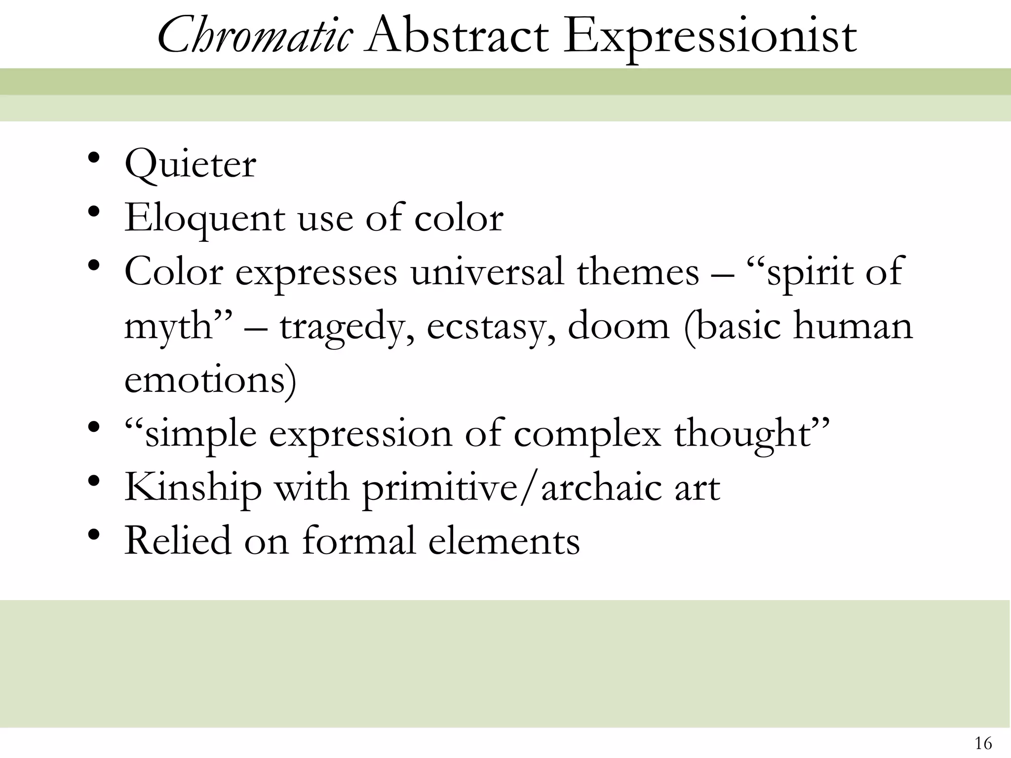 Chromatic Abstract Expressionist

• Quieter
• Eloquent use of color
• Color expresses universal themes – “spirit of
  myth” – tragedy, ecstasy, doom (basic human
  emotions)
• “simple expression of complex thought”
• Kinship with primitive/archaic art
• Relied on formal elements



                                                  16
 