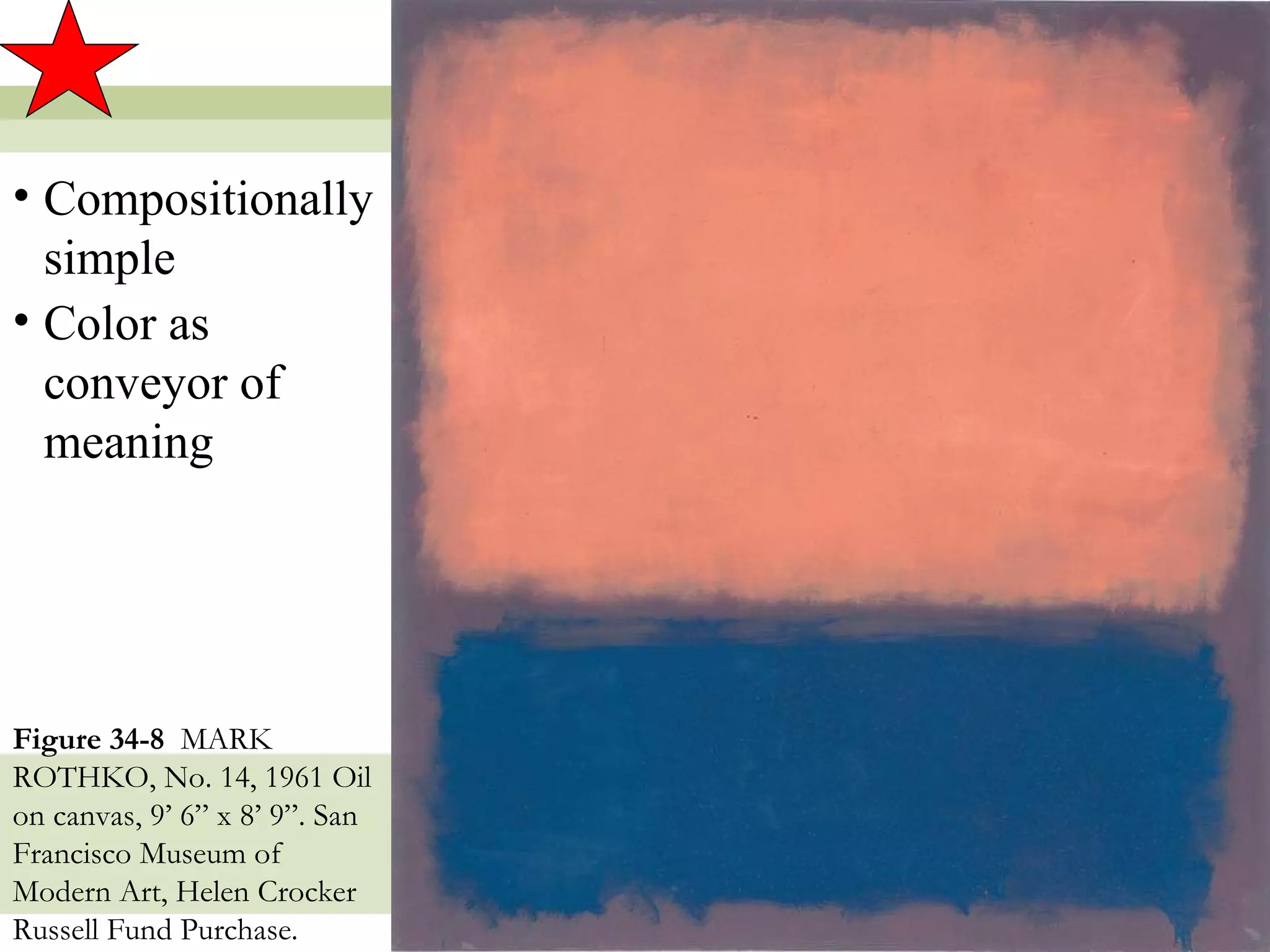 • Compositionally
  simple
• Color as
  conveyor of
  meaning




Figure 34-8 MARK
ROTHKO, No. 14, 1961 Oil
on canvas, 9’ 6” x 8’ 9”. San
Francisco Museum of
Modern Art, Helen Crocker
Russell Fund Purchase.          18
 