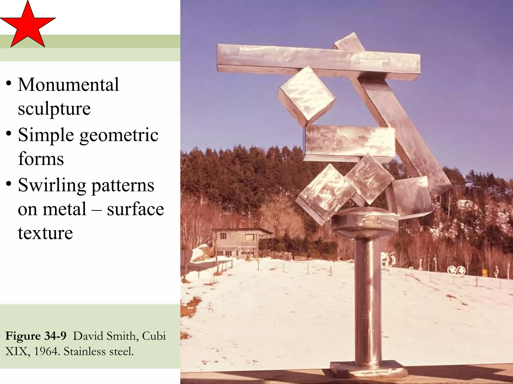 • Monumental
  sculpture
• Simple geometric
  forms
• Swirling patterns
  on metal – surface
  texture




Figure 34-9 David Smith, Cubi
XIX, 1964. Stainless steel.
                                19
 