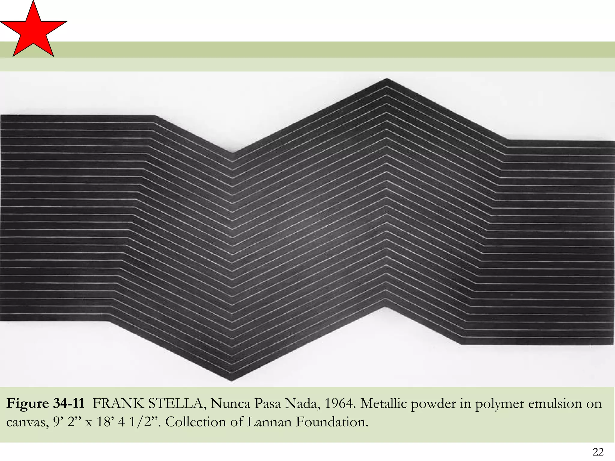 Figure 34-11 FRANK STELLA, Nunca Pasa Nada, 1964. Metallic powder in polymer emulsion on
canvas, 9’ 2” x 18’ 4 1/2”. Collection of Lannan Foundation.
                                                                                      22
 