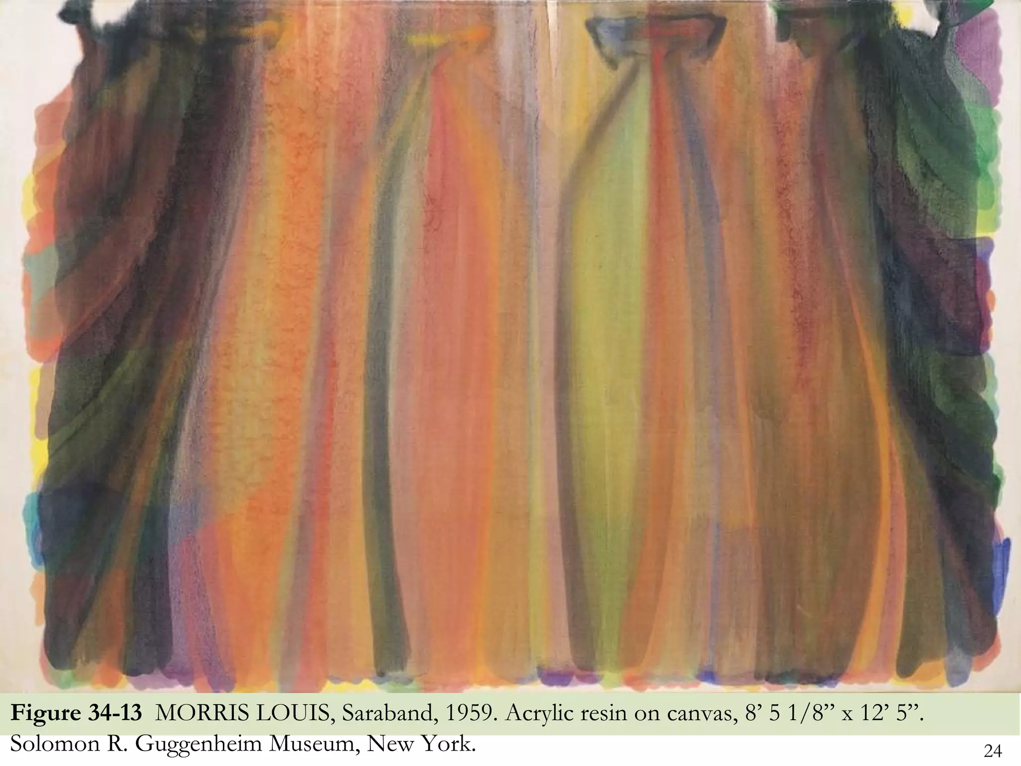 Figure 34-13 MORRIS LOUIS, Saraband, 1959. Acrylic resin on canvas, 8’ 5 1/8” x 12’ 5”.
Solomon R. Guggenheim Museum, New York.                                                   24
 