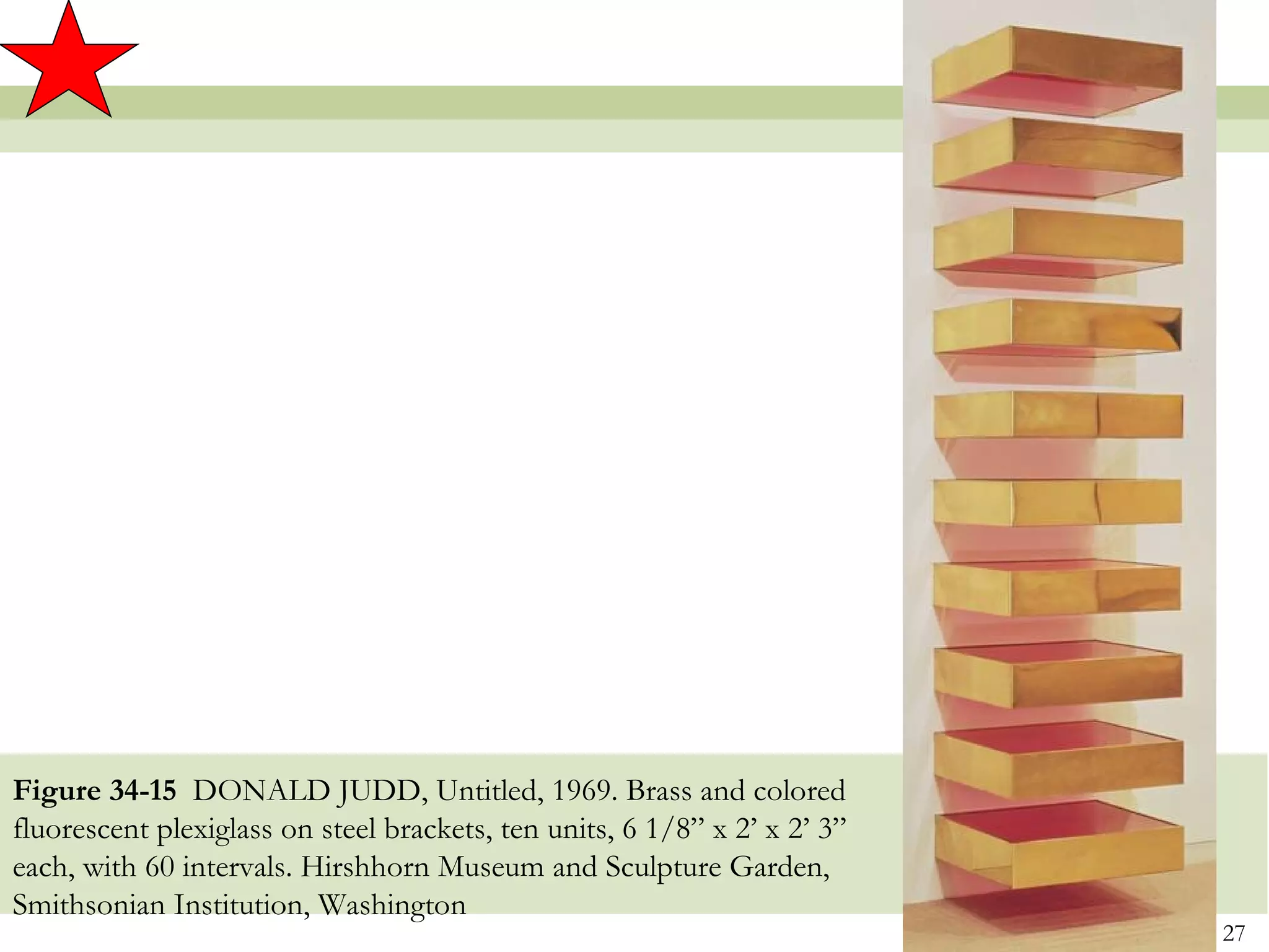 Figure 34-15 DONALD JUDD, Untitled, 1969. Brass and colored
fluorescent plexiglass on steel brackets, ten units, 6 1/8” x 2’ x 2’ 3”
each, with 60 intervals. Hirshhorn Museum and Sculpture Garden,
Smithsonian Institution, Washington
                                                                           27
 