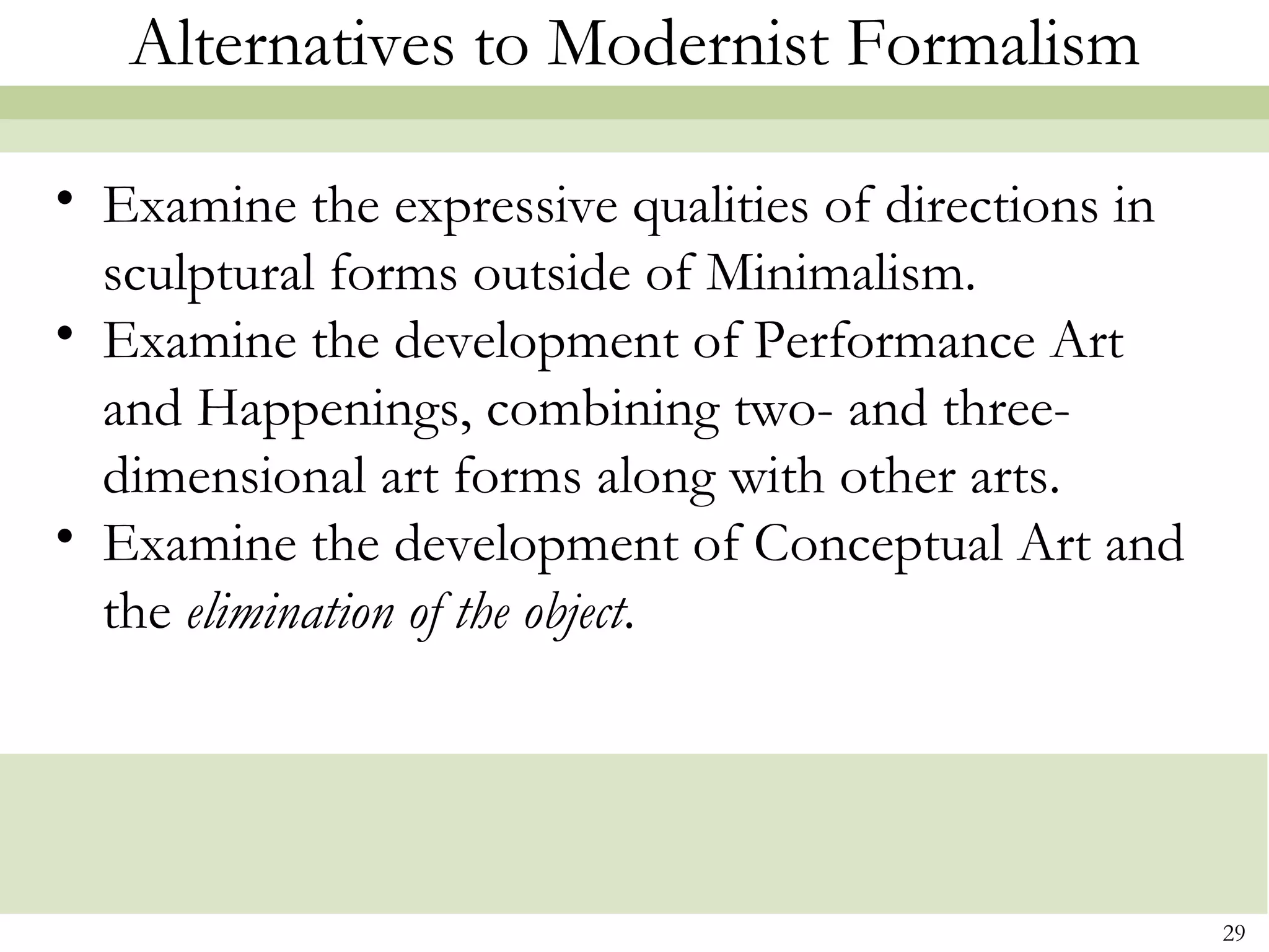 Alternatives to Modernist Formalism

• Examine the expressive qualities of directions in
  sculptural forms outside of Minimalism.
• Examine the development of Performance Art
  and Happenings, combining two- and three-
  dimensional art forms along with other arts.
• Examine the development of Conceptual Art and
  the elimination of the object.




                                                      29
 