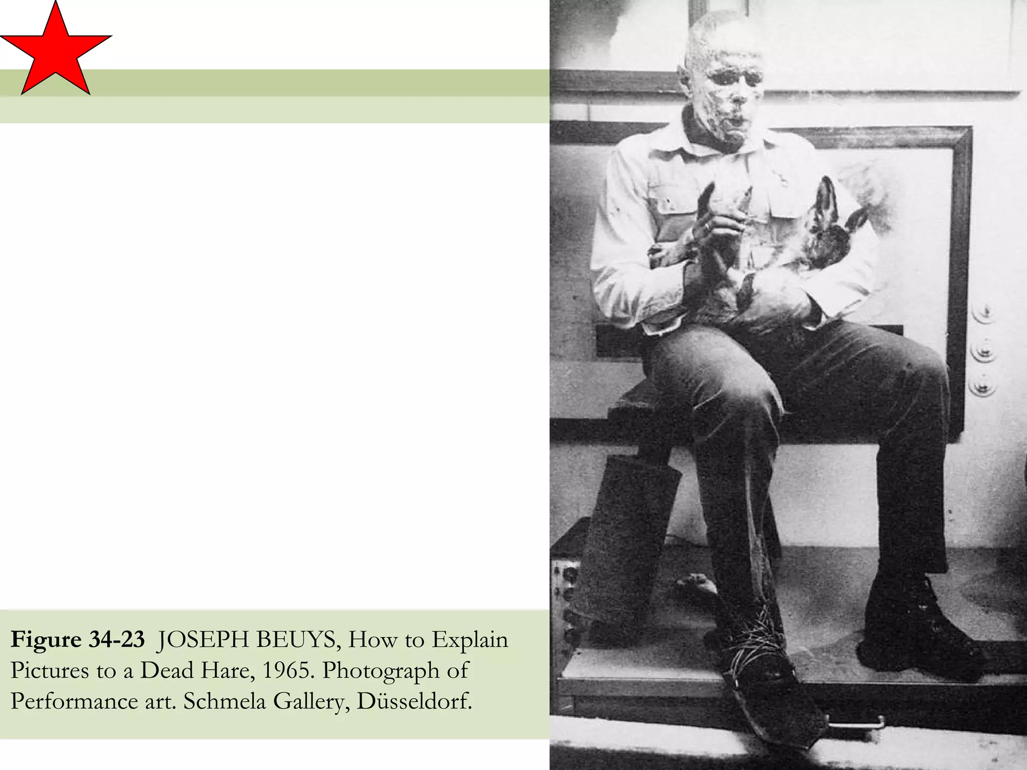 Figure 34-23 JOSEPH BEUYS, How to Explain
Pictures to a Dead Hare, 1965. Photograph of
Performance art. Schmela Gallery, Düsseldorf.

                                                38
 