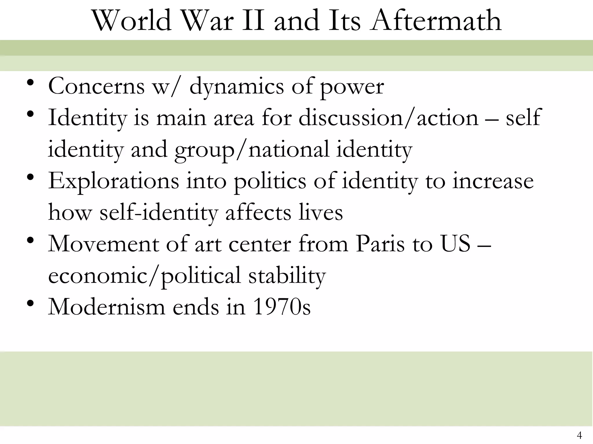 World War II and Its Aftermath
• Concerns w/ dynamics of power
• Identity is main area for discussion/action – self
  identity and group/national identity
• Explorations into politics of identity to increase
  how self-identity affects lives
• Movement of art center from Paris to US –
  economic/political stability
• Modernism ends in 1970s



                                                       4
 