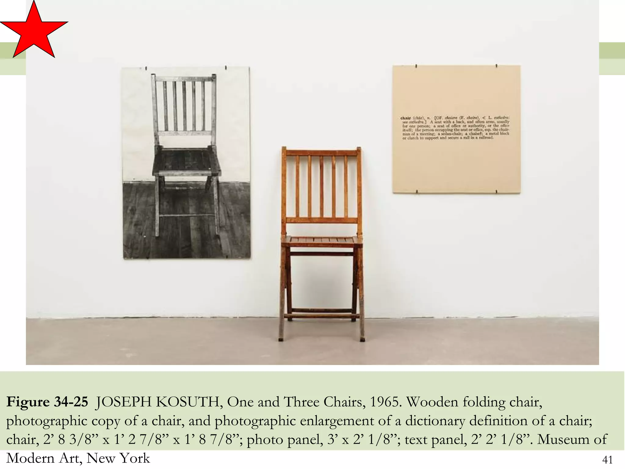 Figure 34-25 JOSEPH KOSUTH, One and Three Chairs, 1965. Wooden folding chair,
photographic copy of a chair, and photographic enlargement of a dictionary definition of a chair;
chair, 2’ 8 3/8” x 1’ 2 7/8” x 1’ 8 7/8”; photo panel, 3’ x 2’ 1/8”; text panel, 2’ 2’ 1/8”. Museum of
Modern Art, New York                                                                                 41
 