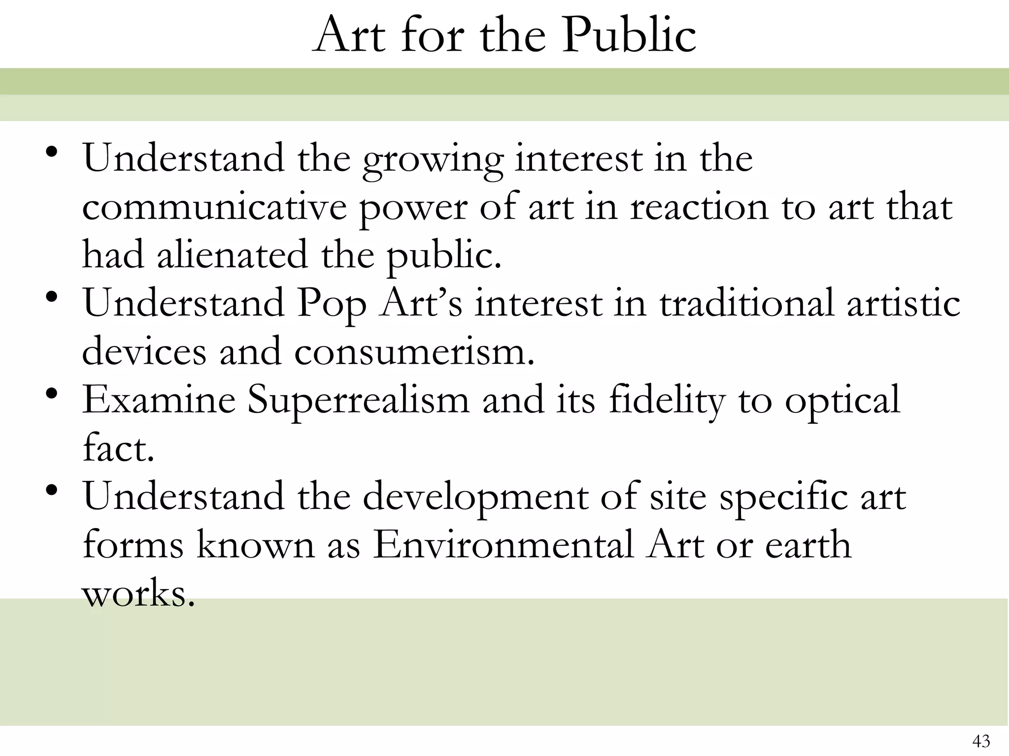 Art for the Public

• Understand the growing interest in the
  communicative power of art in reaction to art that
  had alienated the public.
• Understand Pop Art’s interest in traditional artistic
  devices and consumerism.
• Examine Superrealism and its fidelity to optical
  fact.
• Understand the development of site specific art
  forms known as Environmental Art or earth
  works.


                                                          43
 