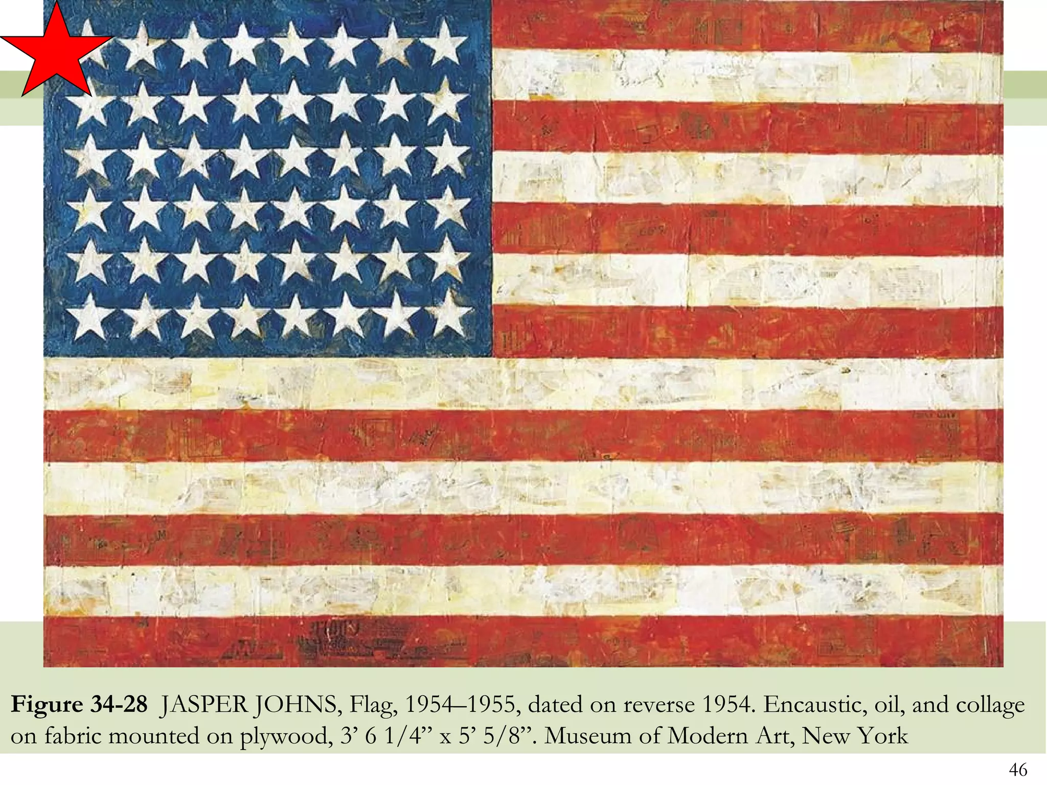 Figure 34-28 JASPER JOHNS, Flag, 1954–1955, dated on reverse 1954. Encaustic, oil, and collage
on fabric mounted on plywood, 3’ 6 1/4” x 5’ 5/8”. Museum of Modern Art, New York
                                                                                            46
 