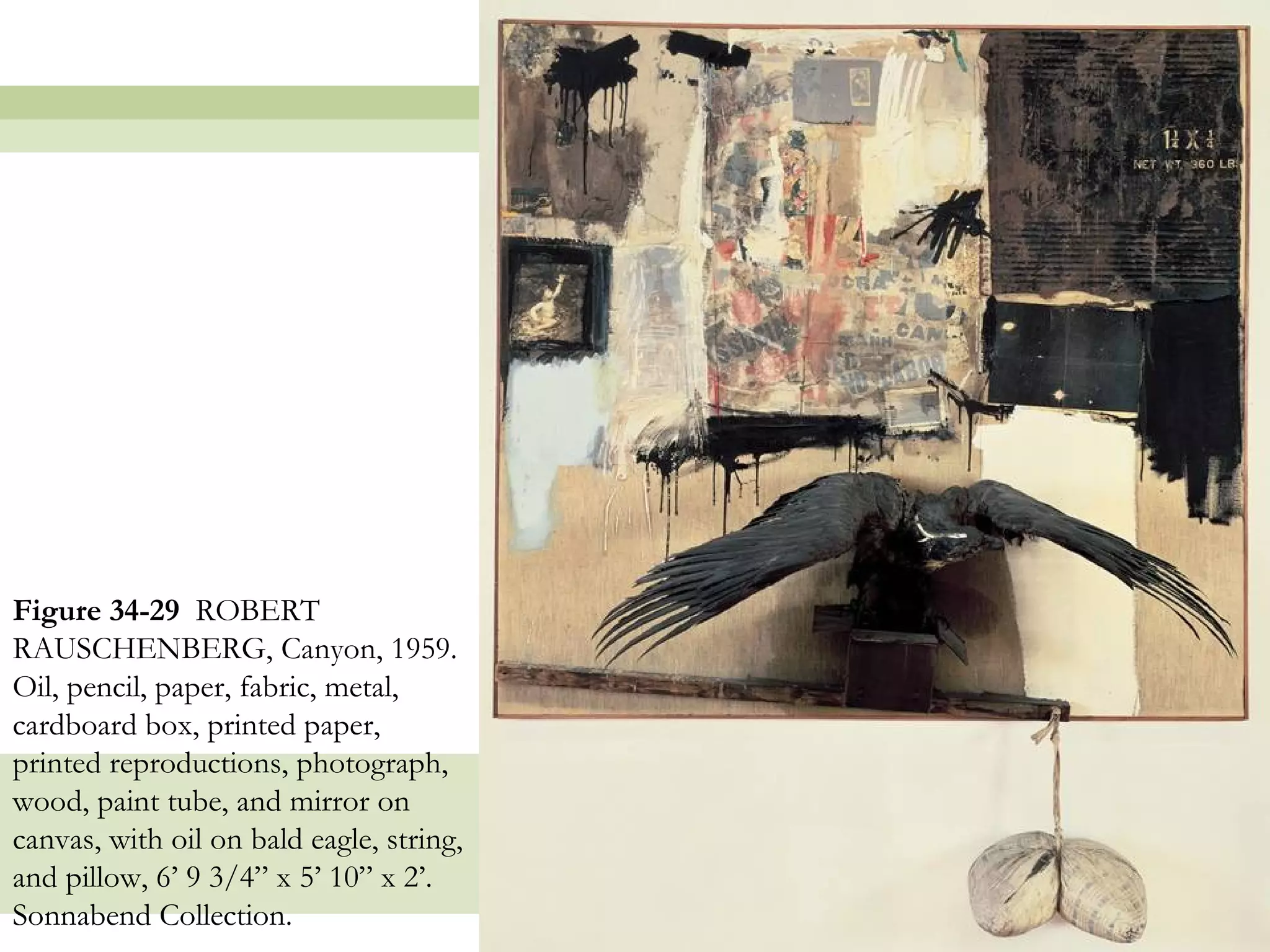 Figure 34-29 ROBERT
RAUSCHENBERG, Canyon, 1959.
Oil, pencil, paper, fabric, metal,
cardboard box, printed paper,
printed reproductions, photograph,
wood, paint tube, and mirror on
canvas, with oil on bald eagle, string,
and pillow, 6’ 9 3/4” x 5’ 10” x 2’.
Sonnabend Collection.
                                          47
 