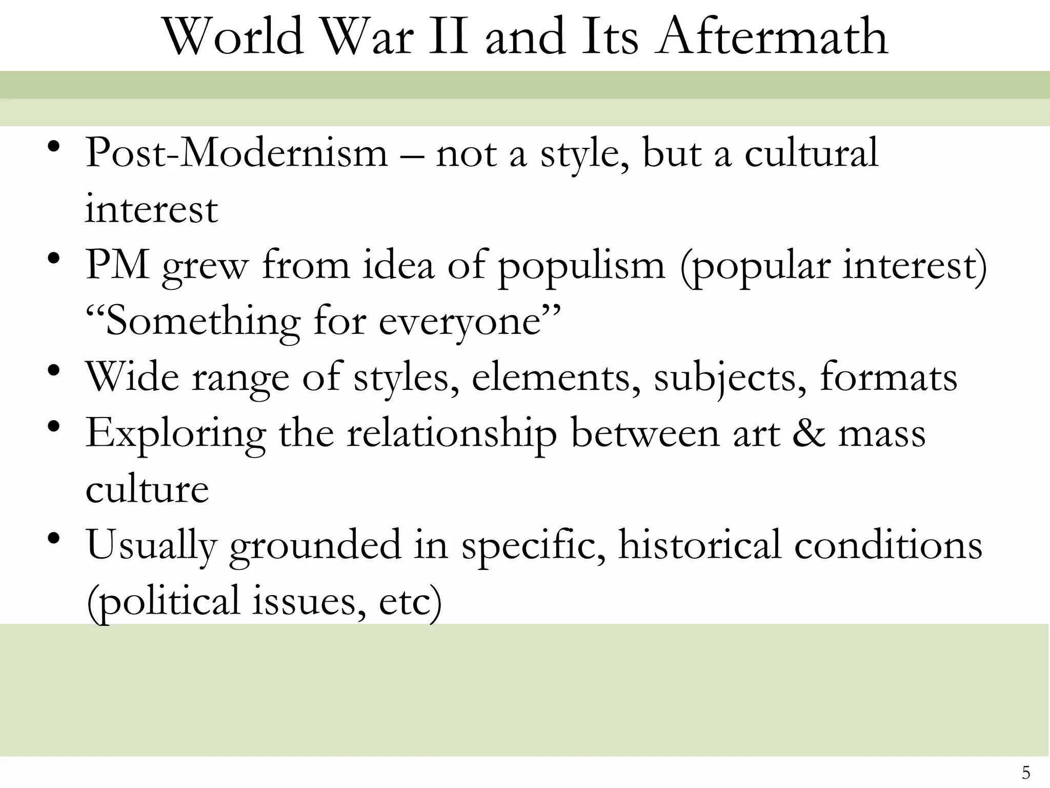 World War II and Its Aftermath
• Post-Modernism – not a style, but a cultural
  interest
• PM grew from idea of populism (popular interest)
  “Something for everyone”
• Wide range of styles, elements, subjects, formats
• Exploring the relationship between art & mass
  culture
• Usually grounded in specific, historical conditions
  (political issues, etc)


                                                        5
 