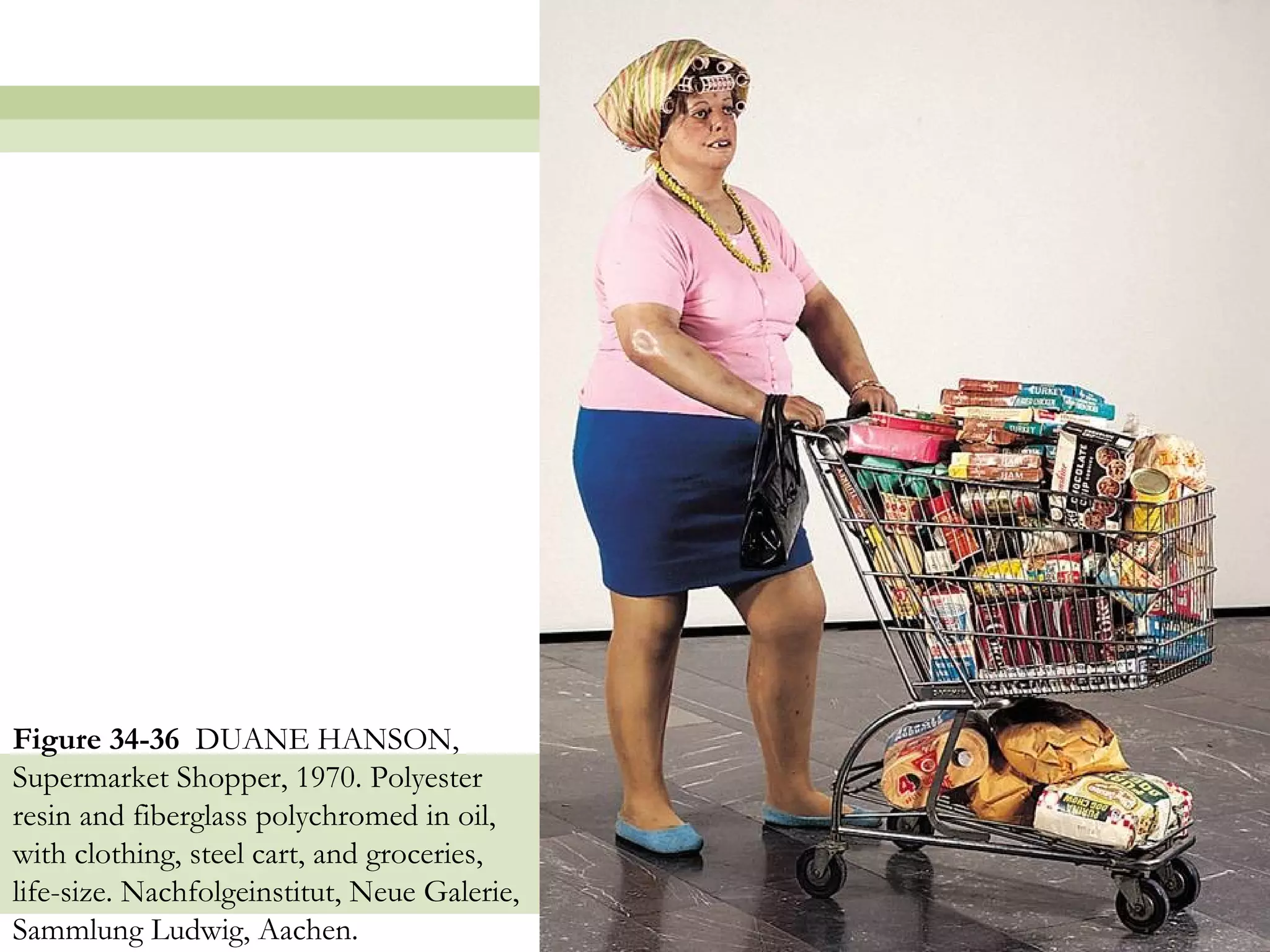 Figure 34-36 DUANE HANSON,
Supermarket Shopper, 1970. Polyester
resin and fiberglass polychromed in oil,
with clothing, steel cart, and groceries,
life-size. Nachfolgeinstitut, Neue Galerie,
Sammlung Ludwig, Aachen.                      55
 