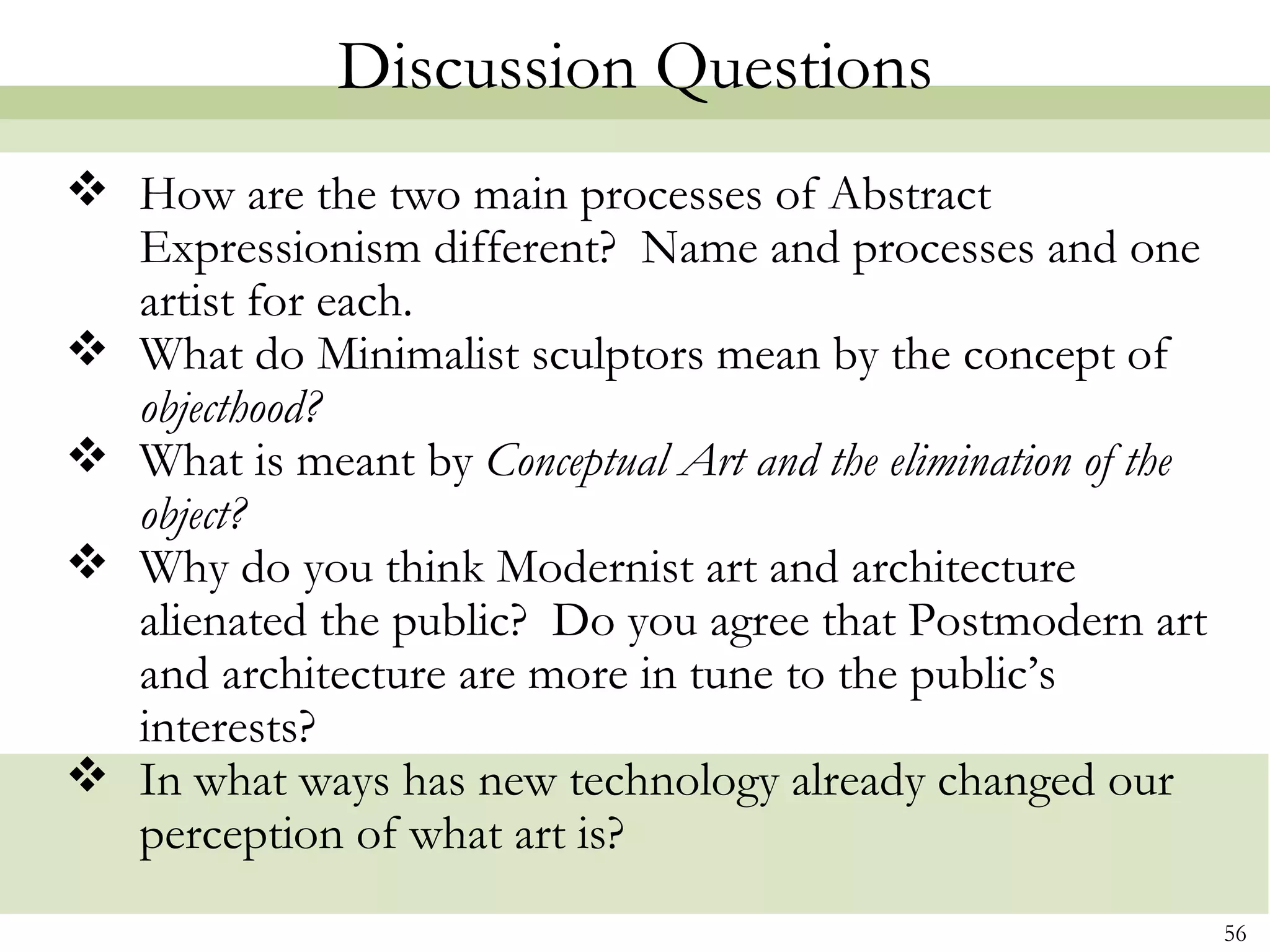 Discussion Questions
 How are the two main processes of Abstract
  Expressionism different? Name and processes and one
  artist for each.
 What do Minimalist sculptors mean by the concept of
  objecthood?
 What is meant by Conceptual Art and the elimination of the
  object?
 Why do you think Modernist art and architecture
  alienated the public? Do you agree that Postmodern art
  and architecture are more in tune to the public’s
  interests?
 In what ways has new technology already changed our
  perception of what art is?
                                                               56
 