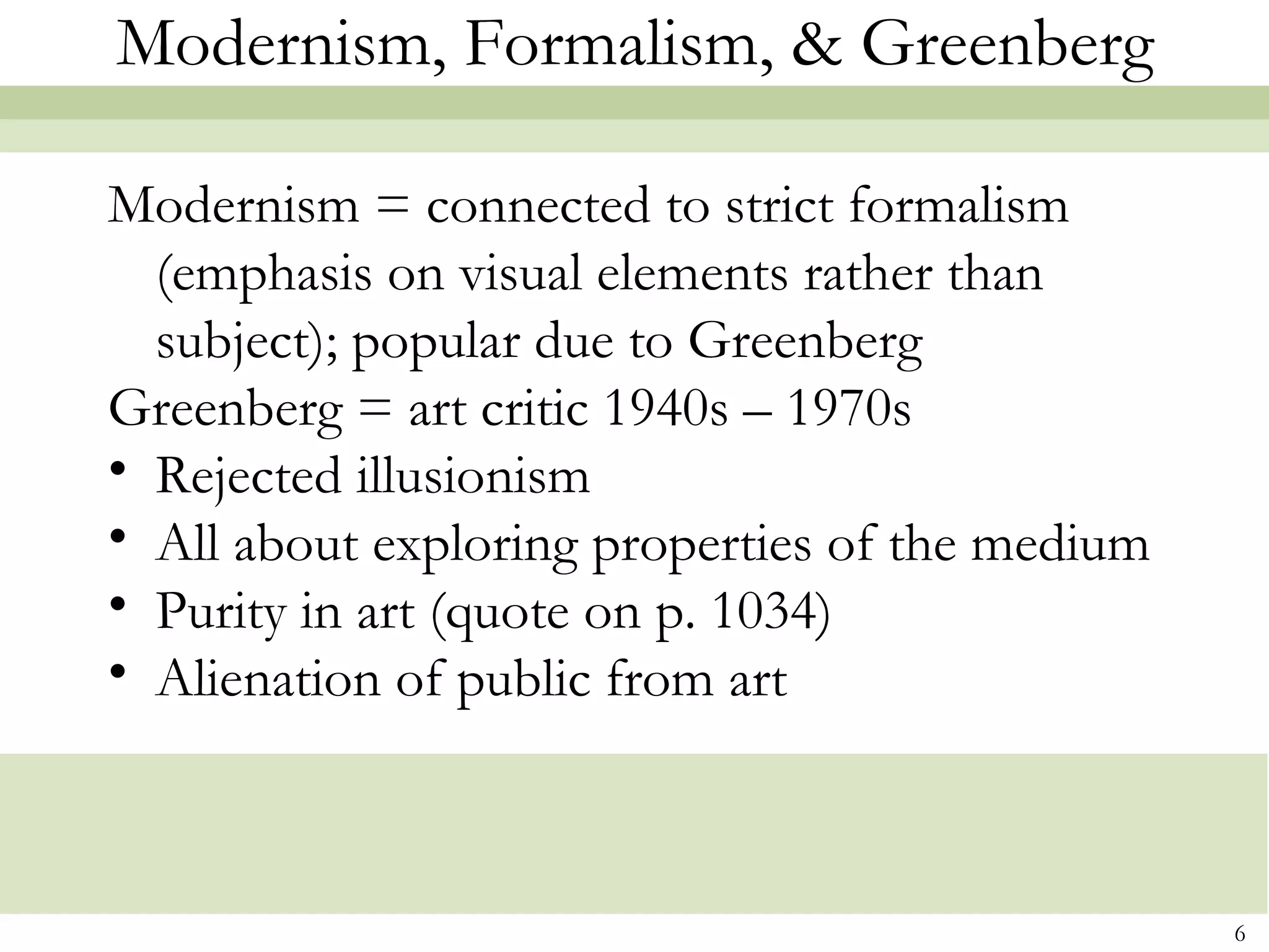 Modernism, Formalism, & Greenberg

Modernism = connected to strict formalism
  (emphasis on visual elements rather than
  subject); popular due to Greenberg
Greenberg = art critic 1940s – 1970s
• Rejected illusionism
• All about exploring properties of the medium
• Purity in art (quote on p. 1034)
• Alienation of public from art



                                                 6
 