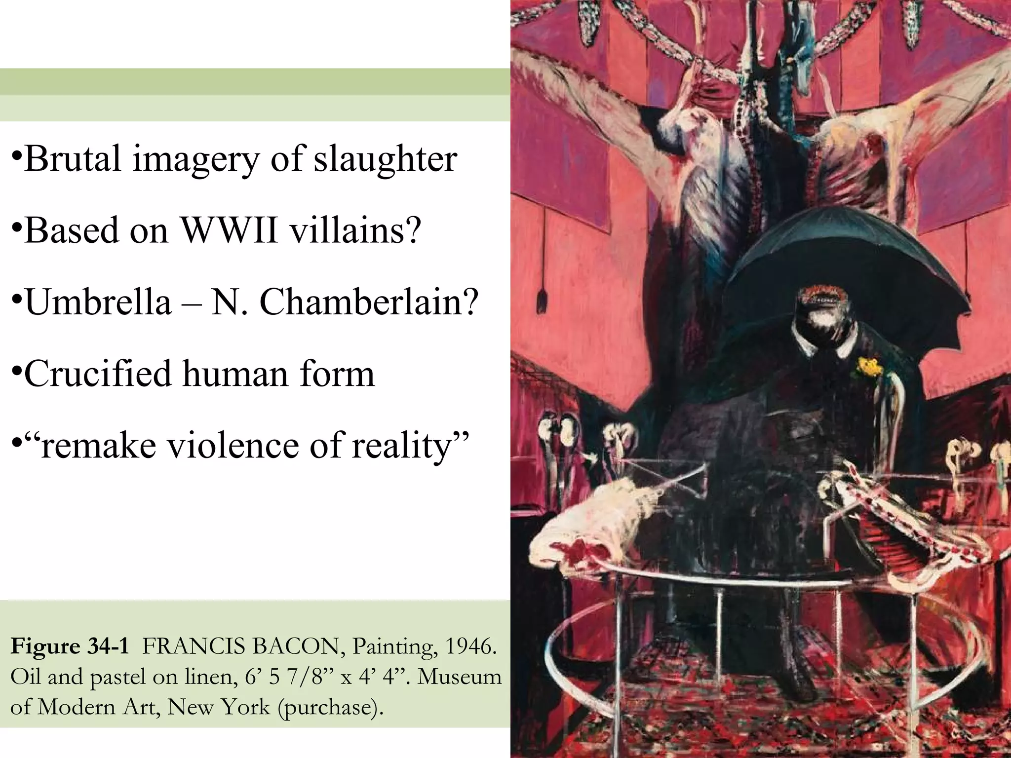•Brutal imagery of slaughter
•Based on WWII villains?
•Umbrella – N. Chamberlain?
•Crucified human form
•“remake violence of reality”




Figure 34-1 FRANCIS BACON, Painting, 1946.
Oil and pastel on linen, 6’ 5 7/8” x 4’ 4”. Museum
of Modern Art, New York (purchase).
                                                     8
 
