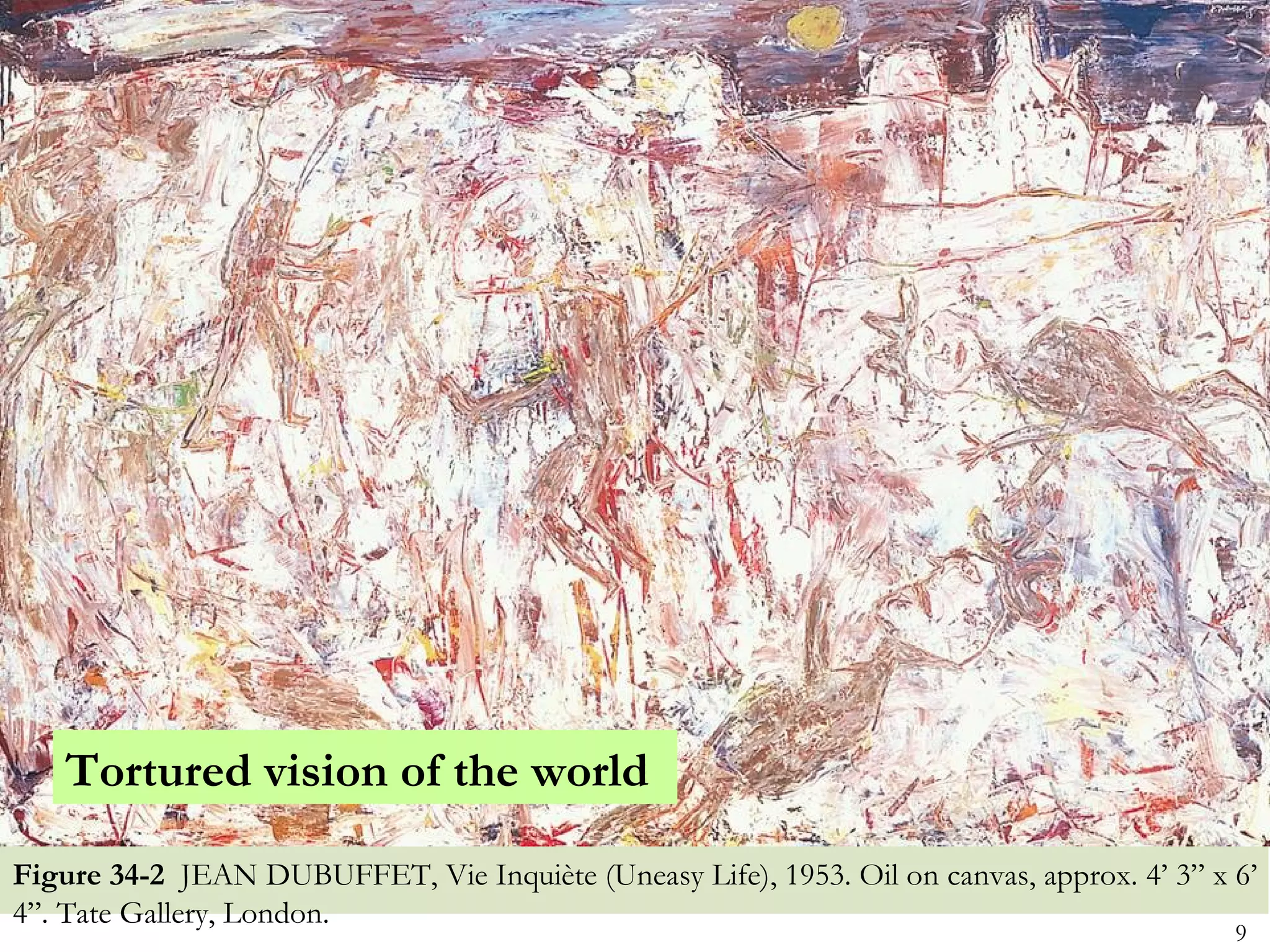 Tortured vision of the world

Figure 34-2 JEAN DUBUFFET, Vie Inquiète (Uneasy Life), 1953. Oil on canvas, approx. 4’ 3” x 6’
4”. Tate Gallery, London.
                                                                                            9
 