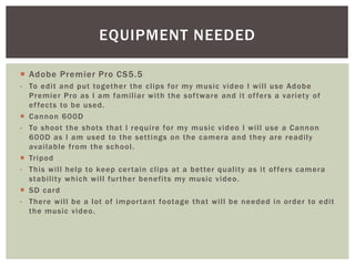  Adobe Premier Pro CS5.5
- To edit and put together the clips for my music video I will use Adobe
Premier Pro as I am familiar with the software and it offers a variety of
effects to be used.
 Cannon 600D
- To shoot the shots that I require for my music video I will use a Cannon
600D as I am used to the settings on the camera and they are readily
available from the school.
 Tripod
- This will help to keep certain clips at a better quality as it offers camera
stability which will further benefits my music video.
 SD card
- There will be a lot of important footage that will be needed in order to edit
the music video.
EQUIPMENT NEEDED
 