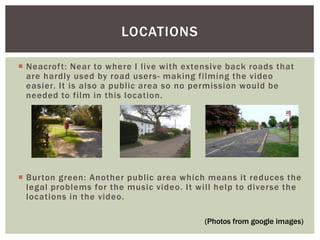  Neacroft: Near to where I live with extensive back roads that
are hardly used by road users- making filming the video
easier. It is also a public area so no permission would be
needed to film in this location.
 Burton green: Another public area which means it reduces the
legal problems for the music video. It will help to diverse the
locations in the video.
LOCATIONS
(Photos from google images)
 