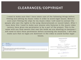 I need to make sure that I have taken care of the following things before
filming and editing my music video in order to avoid legal issues. Before I
even start filming the clips for my music video I will need to contact the
people who own the rights to the song (Generationals or record label). After I
have done this I need to make sure anyone who features in the music video
(actors) have given me permission to be a part of the project. This is the
same with any land owners that own the lands we are shooting on because I
will need to have there permission before accessing the locations. I will also
make sure that no logos are dominant in the video to avoid further legal
issues.
CLEARANCES/COPYRIGHT
 