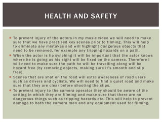  To prevent injury of the actors in my music video we will need to make
sure that we have practised key scenes prior to filming. This will help
to eliminate any mistakes and will highlight dangerous objects that
need to be removed, for example any tripping hazards on a path.
 When the actor is lip synching it will be important that the actor knows
where he is going as his sight will be fixed on the camera. Therefore I
will need to make sure the path he will be travelling along will be
hazard free (by removing objects, making sure it’s smooth and slip
free).
 Scenes that are shot on the road will extra awareness of road users
such as drivers and cyclists. We will need to find a quiet road and make
sure that they are clear before shooting the clips.
 To prevent injury to the camera operator they should be aware of the
setting in which they are filming and make sure that there are no
dangerous things such as tripping hazards etc. This will help to prevent
damage to both the camera man and any equipment used for filming.
HEALTH AND SAFETY
 