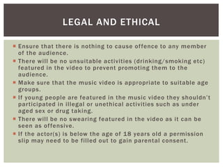  Ensure that there is nothing to cause offence to any member
of the audience.
 There will be no unsuitable activities (drinking/smoking etc)
featured in the video to prevent promoting them to the
audience.
 Make sure that the music video is appropriate to suitable age
groups.
 If young people are featured in the music video they shouldn’t
participated in illegal or unethical activities such as under
aged sex or drug taking.
 There will be no swearing featured in the video as it can be
seen as offensive.
 If the actor(s) is below the age of 18 years old a permission
slip may need to be filled out to gain parental consent.
LEGAL AND ETHICAL
 