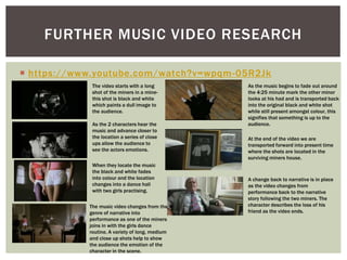  https://www.youtube.com/watch?v=wpqm-05R2Jk
FURTHER MUSIC VIDEO RESEARCH
The video starts with a long
shot of the miners in a mine-
this shot is black and white
which paints a dull image to
the audience.
As the 2 characters hear the
music and advance closer to
the location a series of close
ups allow the audience to
see the actors emotions.
When they locate the music
the black and white fades
into colour and the location
changes into a dance hall
with two girls practising.
The music video changes from the
genre of narrative into
performance as one of the miners
joins in with the girls dance
routine. A variety of long, medium
and close up shots help to show
the audience the emotion of the
character in the scene.
As the music begins to fade out around
the 4:25 minute mark the other minor
looks at his had and is transported back
into the original black and white shot
while still present amongst colour, this
signifies that something is up to the
audience.
At the end of the video we are
transported forward into present time
where the shots are located in the
surviving miners house.
A change back to narrative is in place
as the video changes from
performance back to the narrative
story following the two miners. The
character describes the loss of his
friend as the video ends.
 